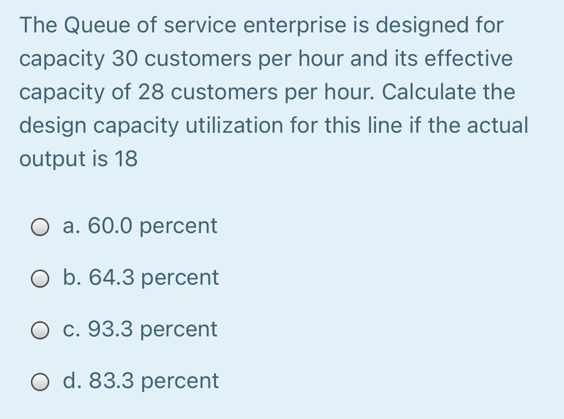 The Queue of service enterprise is designed for
capacity 30 customers per hour and its effective
capacity of 28 customers per hour. Calculate the
design capacity utilization for this line if the actual
output is 18
O a. 60.0 percent
O b. 64.3 percent
O c. 93.3 percent
O d. 83.3 percent
