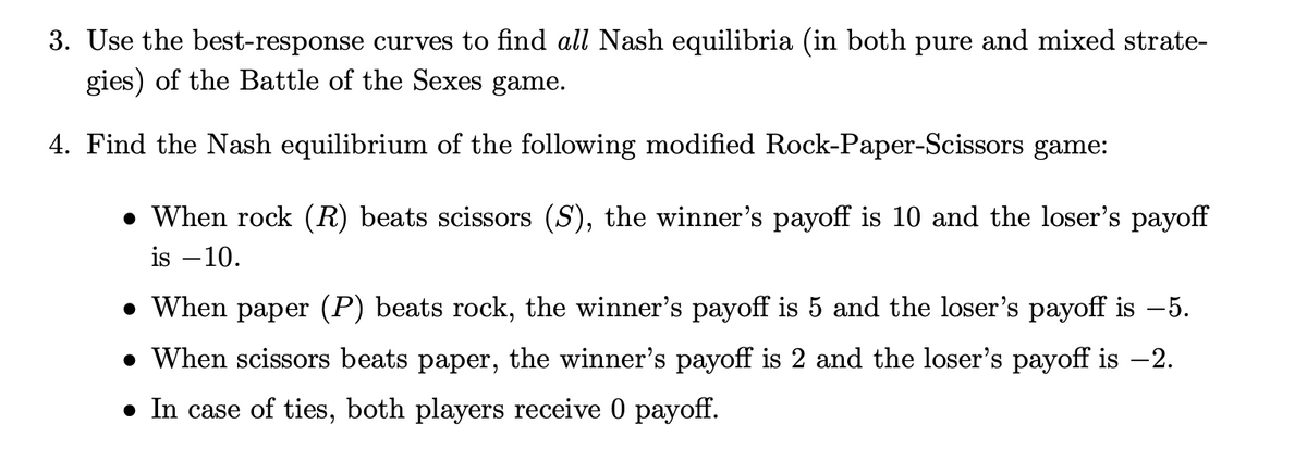 3. Use the best-response curves to find all Nash equilibria (in both pure and mixed strate-
gies) of the Battle of the Sexes game.
4. Find the Nash equilibrium of the following modified Rock-Paper-Scissors game:
• When rock (R) beats scissors (S), the winner's payoff is 10 and the loser's payoff
is –10.
• When paper (P) beats rock, the winner's payoff is 5 and the loser's payoff is –5.
• When scissors beats paper, the winner's payoff is 2 and the loser's payoff is -2.
• In case of ties, both players receive 0 payoff.
