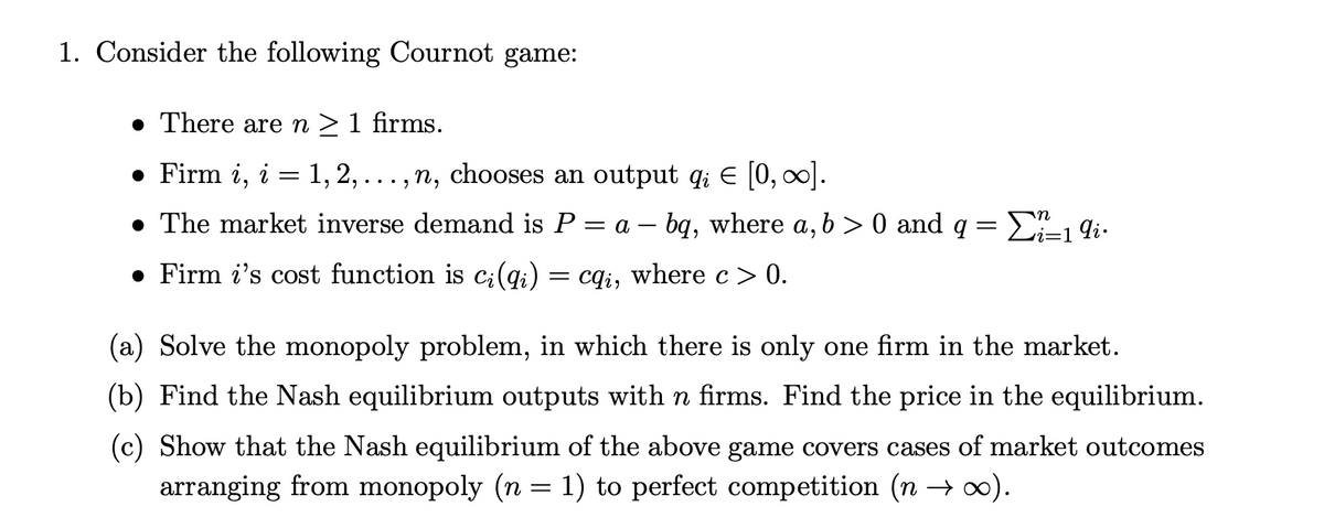 1. Consider the following Cournot game:
• There aren>1 firms.
• Firm i,
i
1, 2,
· , n, chooses an output q; E [0, 0).
..
• The market inverse demand is P = a – bq, where a, b > 0 and q = E=1 9i.
• Firm i's cost function is ci(qi)
cqi, where c > 0.
||
(a) Solve the monopoly problem, in which there is only one firm in the market.
(b) Find the Nash equilibrium outputs with n firms. Find the price in the equilibrium.
(c) Show that the Nash equilibrium of the above game covers cases of market outcomes
arranging from monopoly (n = 1) to perfect competition (n →).
