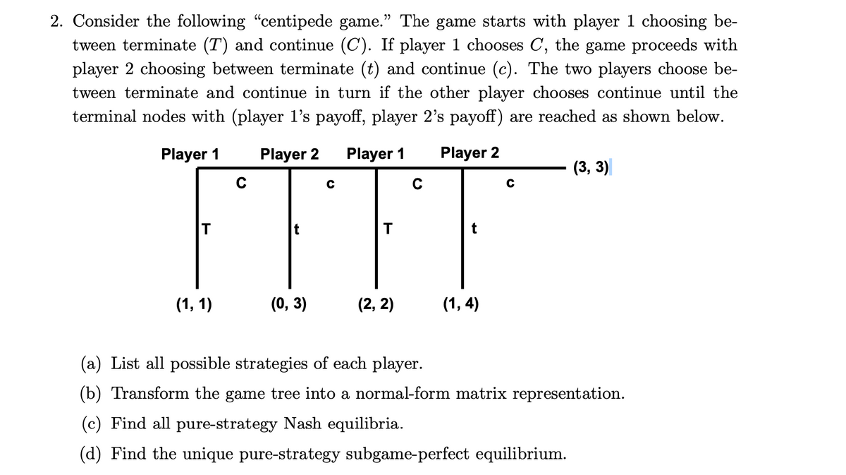 2. Consider the following "centipede game." The game starts with player 1 choosing be-
tween terminate (T) and continue (C). If player 1 chooses C, the game proceeds with
player 2 choosing between terminate (t) and continue (c). The two players choose be-
tween terminate and continue in turn if the other player chooses continue until the
terminal nodes with (player l's payoff, player 2's payoff) are reached as shown below.
TTTT
Player 1
Player 2
Player 1
Player 2
(3, 3)
t
(1, 1)
(0, 3)
(2, 2)
(1, 4)
(a) List all possible strategies of each player.
(b) Transform the game tree into a normal-form matrix representation.
(c) Find all pure-strategy Nash equilibria.
(d) Find the unique pure-strategy subgame-perfect equilibrium.

