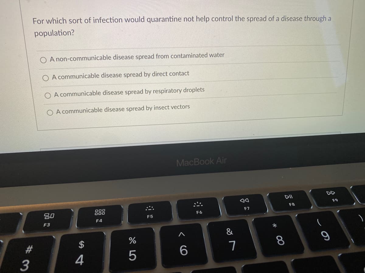 For which sort of infection would quarantine not help control the spread of a disease through a
population?
A non-communicable disease spread from contaminated water
A communicable disease spread by direct contact
O A communicable disease spread by respiratory droplets
O A communicable disease spread by insect vectors
MacBook Air
DD
F9
F8
吕0
000
F7
F6
F5
F4
F3
*
&
#3
$
8.
3
4
< CO
