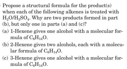 Propose a structural formula for the product(s)
when each of the following alkenes is treated with
H2O/H,SO4. Why are two products formed in part
(b), but only one in parts (a) and (c)?
(a) 1-Hexene gives one alcohol with a molecular for-
mula of C,H140.
(b) 2-Hexene gives two alcohols, each with a molecu-
lar formula of C,H140.
(c) 3-Hexene gives one alcohol with a molecular for-
mula of C6H140.
