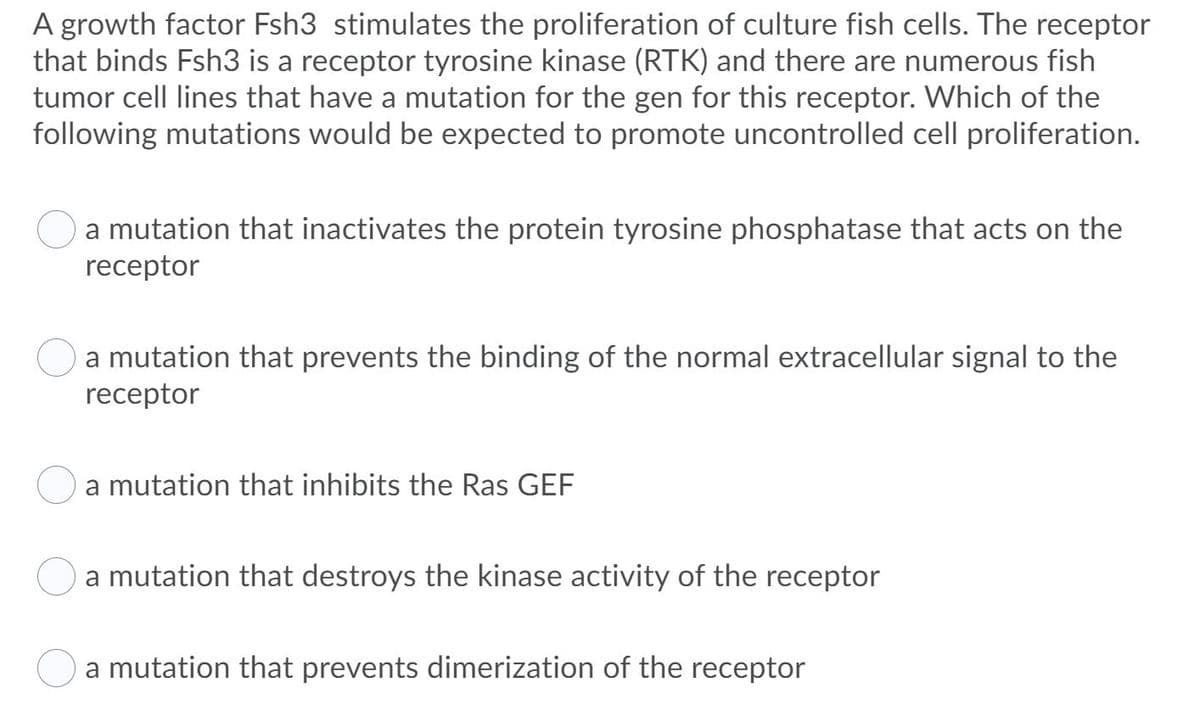 A growth factor Fsh3 stimulates the proliferation of culture fish cells. The receptor
that binds Fsh3 is a receptor tyrosine kinase (RTK) and there are numerous fish
tumor cell lines that have a mutation for the gen for this receptor. Which of the
following mutations would be expected to promote uncontrolled cell proliferation.
a mutation that inactivates the protein tyrosine phosphatase that acts on the
receptor
a mutation that prevents the binding of the normal extracellular signal to the
receptor
a mutation that inhibits the Ras GEF
a mutation that destroys the kinase activity of the receptor
a mutation that prevents dimerization of the receptor
