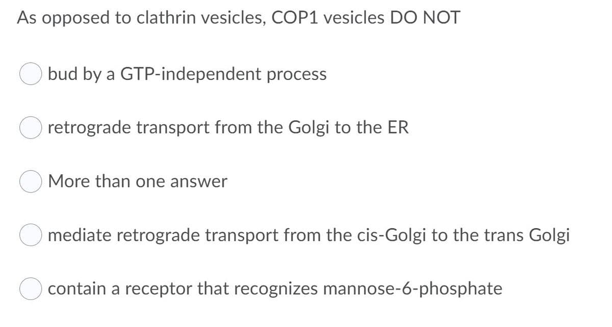 As opposed to clathrin vesicles, COP1 vesicles DO NOT
bud by a GTP-independent process
retrograde transport from the Golgi to the ER
More than one answer
mediate retrograde transport from the cis-Golgi to the trans Golgi
contain a receptor that recognizes mannose-6-phosphate

