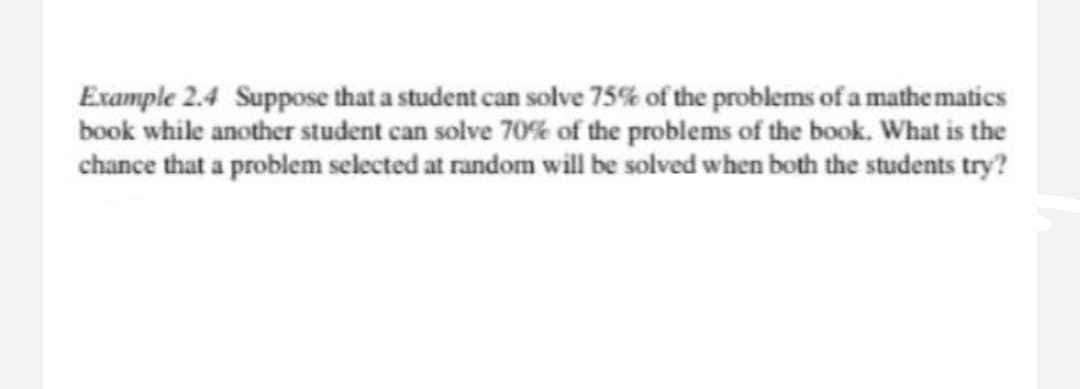 Example 2.4 Suppose that a student can solve 75% of the problems of a mathe matics
book while another student can solve 70% of the problems of the book. What is the
chance that a problem selected at random will be solved when both the students try?
