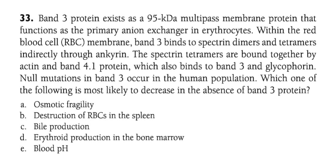 33. Band 3 protein exists as a 95-kDa multipass membrane protein that
functions as the primary anion exchanger in erythrocytes. Within the red
blood cell (RBC) membrane, band 3 binds to spectrin dimers and tetramers
indirectly through ankyrin. The spectrin tetramers are bound together by
actin and band 4.1 protein, which also binds to band 3 and glycophorin.
Null mutations in band 3 occur in the human population. Which one of
the following is most likely to decrease in the absence of band 3 protein?
a. Osmotic fragility
b. Destruction of RBCS in the spleen
c. Bile production
d. Erythroid production in the bone marrow
e. Blood pH
