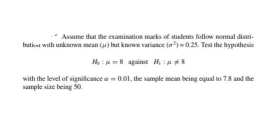 Assume that the examination marks of students follow normal distri-
butivn with unknown mean (4) but known variance (a?) = 0.25. Test the hypothesis
Ho : u =8 against H: #8
with the level of significance a = 0.01, the sample mean being equal to 7.8 and the
sample size being 50.
