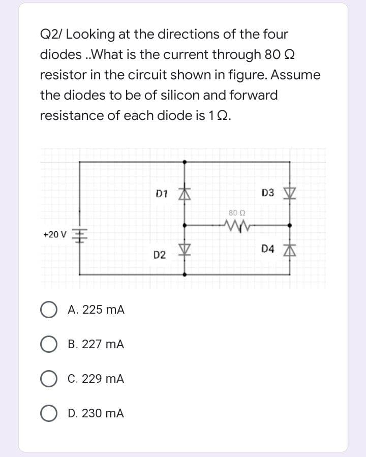 Q2/ Looking at the directions of the four
diodes .What is the current through 80 2
resistor in the circuit shown in figure. Assume
the diodes to be of silicon and forward
resistance of each diode is 1Q.
D1 A
D3
80 0
+20 V
D4 A
D2
O A. 225 mA
О в. 227 mА
О С. 229 mА
О D. 230 mA
中
中
