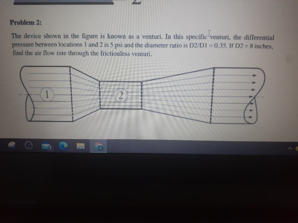 Problem 2:
The device shown in the figure is known as a venturi. In this specific-venturi, the differential
pressure between locations 1 and 2 is 5 psi and the diameter ratio is D2/D1 = 0.35. If D2 =8 inches,
find the air flow rate through the frictionless venturi.
