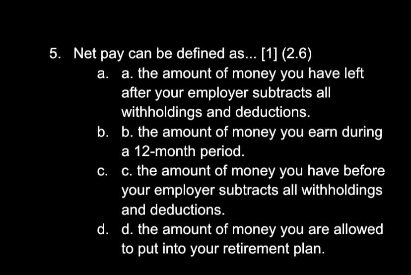 5. Net pay can be defined as... [1] (2.6)
a. the amount of money you have left
after your employer subtracts all
withholdings and deductions.
b. b. the amount of money you earn during
a 12-month period.
c. the amount of money you have before
your employer subtracts all withholdings
а.
С.
and deductions.
d. d. the amount of money you are allowed
to put into your retirement plan.
