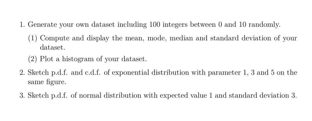 1. Generate your own dataset including 100 integers between 0 and 10 randomly.
(1) Compute and display the mean, mode, median and standard deviation of your
dataset.
(2) Plot a histogram of your dataset.
2. Sketch p.d.f. and c.d.f. of exponential distribution with parameter 1, 3 and 5 on the
same figure.
3. Sketch p.d.f. of normal distribution with expected value 1 and standard deviation 3.
