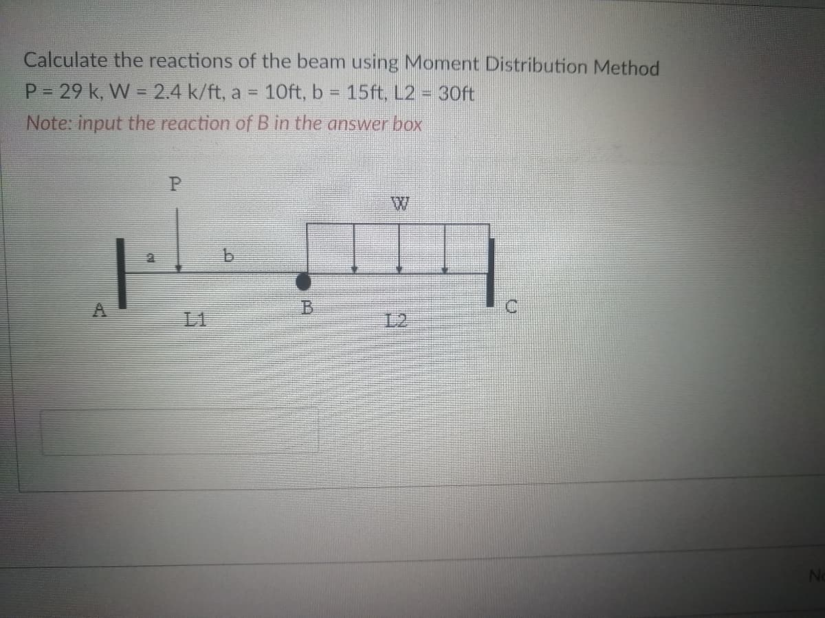 Calculate the reactions of the beam using Moment Distribution Method
P = 29 k, W = 2.4 k/ft, a = 10ft, b = 15ft, L2 = 30ft
Note: input the reaction of B in the answer box
MICH
P
P
b
W
No