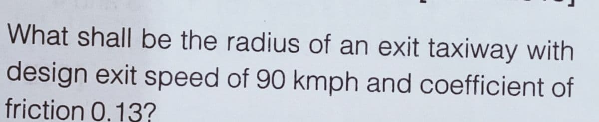 What shall be the radius of an exit taxiway with
design exit speed of 90 kmph and coefficient of
friction 0.13?
