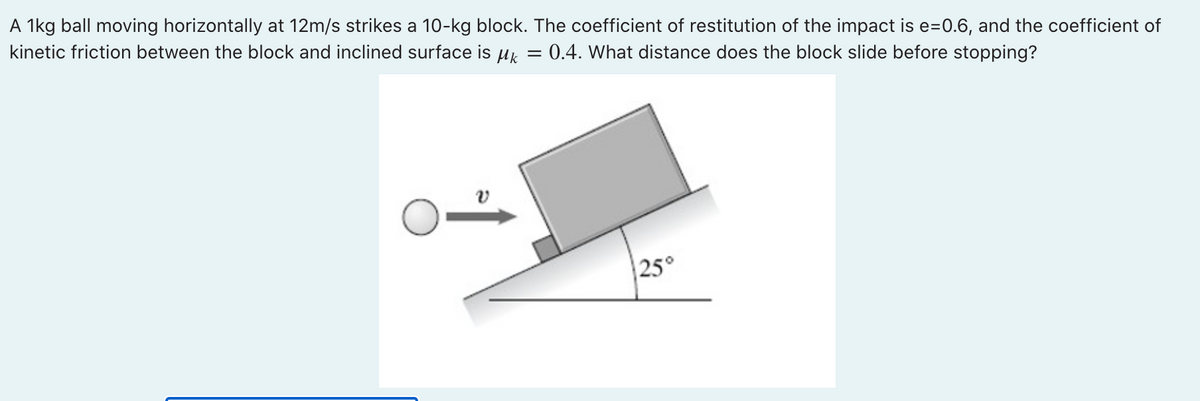 A 1kg ball moving horizontally at 12m/s strikes a 10-kg block. The coefficient of restitution of the impact is e=0.6, and the coefficient of
kinetic friction between the block and inclined surface is μ = = 0.4. What distance does the block slide before stopping?
25°