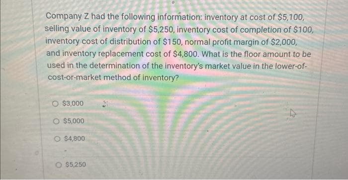 Company Z had the following information: inventory at cost of $5,100,
selling value of inventory of $5,250, inventory cost of completion of $100,
inventory cost of distribution of $150, normal profit margin of $2,000,
and inventory replacement cost of $4,800. What is the floor amount to be
used in the determination of the inventory's market value in the lower-of-
cost-or-market method of inventory?
O $3,000
O $5,000
O $4,800
O $5,250