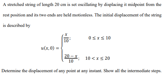 A stretched string of length 20 cm is set oscillating by displacing it midpoint from the
rest position and its two ends are held motionless. The initial displacement of the string
is described by
0<x< 10
| 10'
u(x,0) = {
20 – x .
10 < x< 20
10
Determine the displacement of any point at any instant. Show all the intermediate steps.
