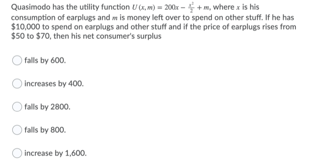 Quasimodo has the utility function U (x, m) = 200x – + m, where x is his
consumption of earplugs and m is money left over to spend on other stuff. If he has
$10,000 to spend on earplugs and other stuff and if the price of earplugs rises from
$50 to $70, then his net consumer's surplus
falls by 600.
increases by 400.
falls by 2800.
falls by 800.
increase by 1,600.

