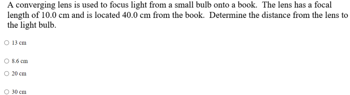 A converging lens is used to focus light from a small bulb onto a book. The lens has a focal
length of 10.0 cm and is located 40.0 cm from the book. Determine the distance from the lens to
the light bulb.
O 13 cm
8.6 cm
20 cm
O 30 cm
