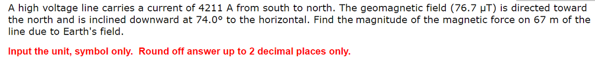 A high voltage line carries a current of 4211 A from south to north. The geomagnetic field (76.7 µT) is directed toward
the north and is inclined downward at 74.0⁰° to the horizontal. Find the magnitude of the magnetic force on 67 m of the
line due to Earth's field.
Input the unit, symbol only. Round off answer up to 2 decimal places only.