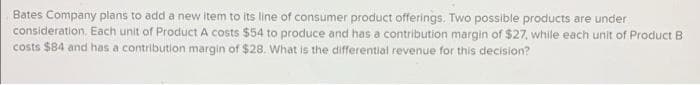 Bates Company plans to add a new item to its line of consumer product offerings. Two possible products are under
consideration, Each unit of Product A costs $54 to produce and has a contribution margin of $27, while each unit of Product B
costs $84 and has a contribution margin of $28. What is the differential revenue for this decision?

