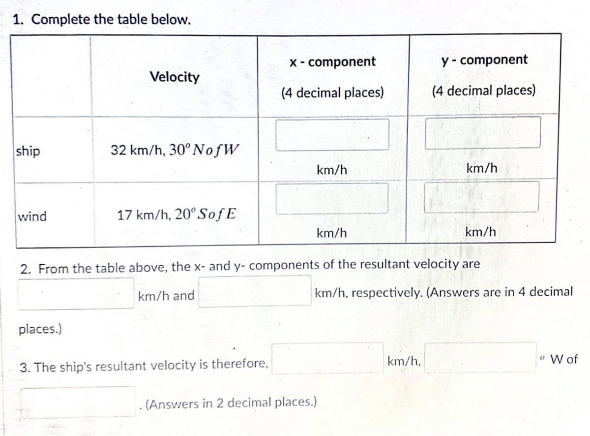 1. Complete the table below.
X- component
y - component
Velocity
(4 decimal places)
(4 decimal places)
ship
32 km/h, 30°NofW
km/h
km/h
wind
17 km/h, 20°SofE
km/h
km/h
2. From the table above, the x- and y- components of the resultant velocity are
km/h and
km/h, respectively. (Answers are in 4 decimal
places.)
km/h,
o W of
3. The ship's resultant velocity is therefore,
. (Answers in 2 decimal places.)
