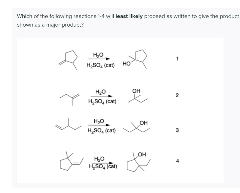 Which of the following reactions 1-4 will least likely proceed as written to give the product
shown as a major product?
H20
1
H,SO4 (cat)
Но
H2O
OH
2
Y HySO, (cat)
H20
OH
H2SO4 (cat)
3
OH
H20
4
H,SO4 (cat)
