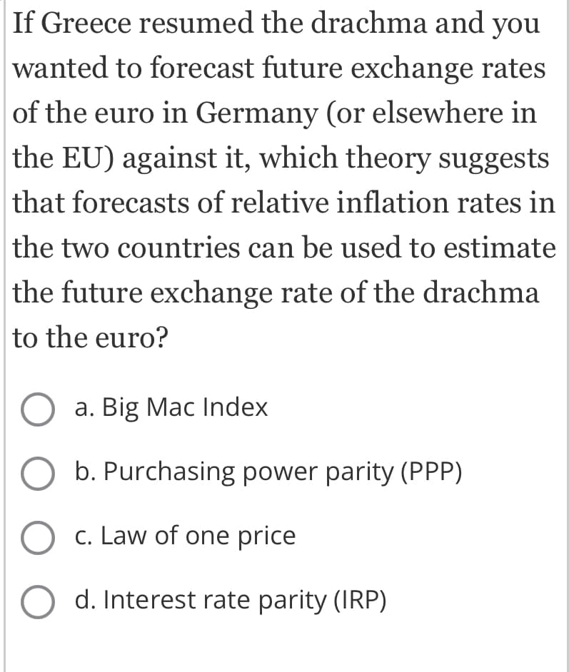 If Greece resumed the drachma and you
wanted to forecast future exchange rates
of the euro in Germany (or elsewhere in
the EU) against it, which theory suggests
that forecasts of relative inflation rates in
the two countries can be used to estimate
the future exchange rate of the drachma
to the euro?
O a. Big Mac Index
b. Purchasing power parity (PPP)
O c. Law of one price
O d. Interest rate parity (IRP)
