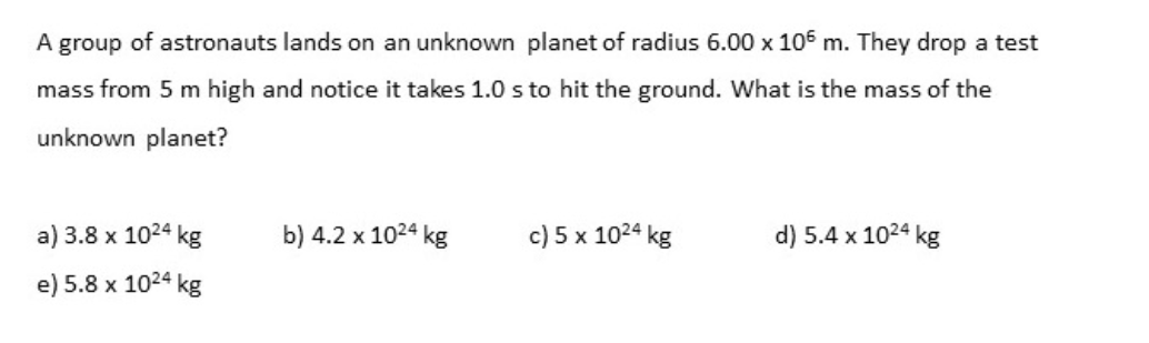 A group of astronauts lands on an unknown planet of radius 6.00 x 106 m. They drop a test
mass from 5 m high and notice it takes 1.0 s to hit the ground. What is the mass of the
unknown planet?
a) 3.8 x 1024 kg
b) 4.2 x 1024 kg
c) 5 x 1024 kg
d) 5.4 x 1024 kg
e) 5.8 x 1024 kg
