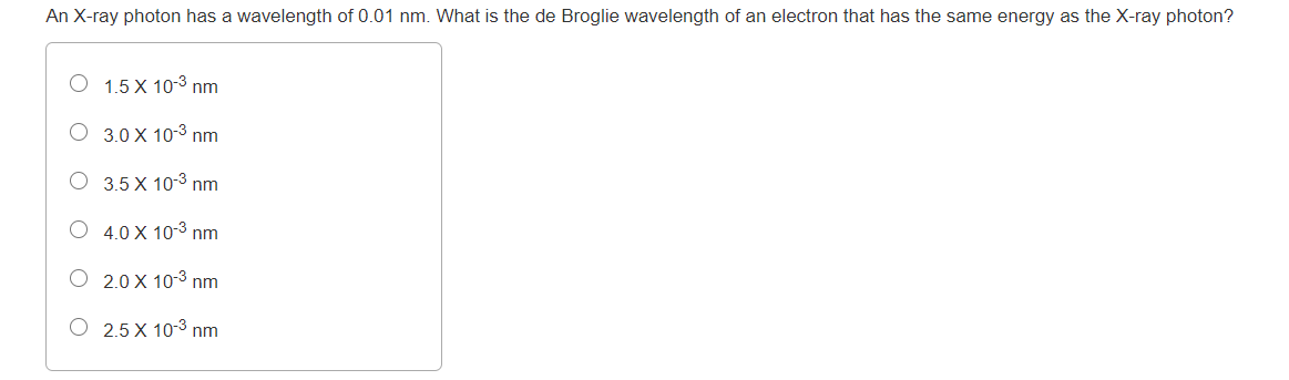 An X-ray photon has a wavelength of 0.01 nm. What is the de Broglie wavelength of an electron that has the same energy as the X-ray photon?
O 1.5 X 10-3 nm
O 3.0 X 10-3 nm
O 3.5 X 10-3 nm
O 4.0 X 10-3 nm
O 2.0 X 10-3 nm
O 2.5 X 10-3 nm
