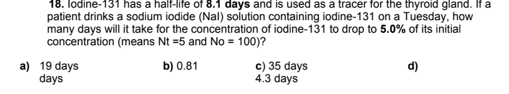 18. lodine-131 has a half-life of 8.1 days and is used as a tracer for the thyroid gland. If a
patient drinks a sodium iodide (Nal) solution containing iodine-131 on a Tuesday, how
many days will it take for the concentration of iodine-131 to drop to 5.0% of its initial
concentration (means Nt =5 and No = 100)?
a) 19 days
days
c) 35 days
4.3 days
b) 0.81
d)
