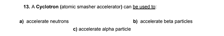 13. A Cyclotron (atomic smasher accelerator) can be used to:
a) accelerate neutrons
b) accelerate beta particles
c) accelerate alpha particle
