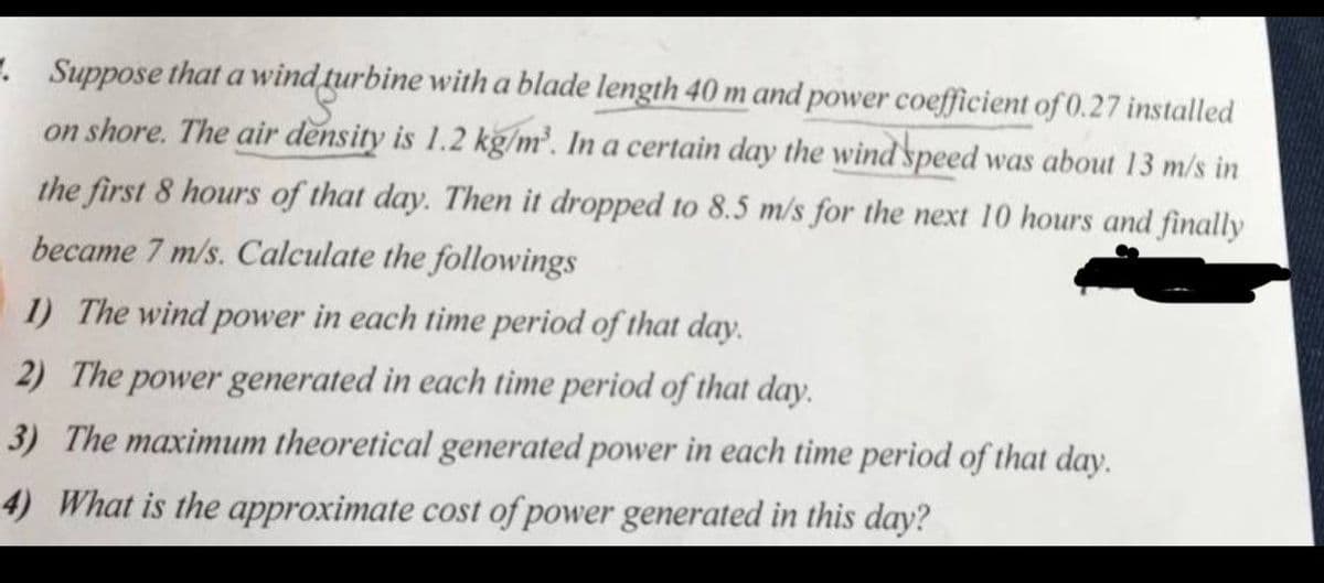 . Suppose that a wind turbine with a blade length 40 m and power coefficient of 0.27 installed
on shore. The air density is 1.2 kg/m'. In a certain day the wind speed was about 13 m/s in
the first 8 hours of that day. Then it dropped to 8.5 m/s for the next 10 hours and finally
became 7 m/s. Calculate the followings
1) The wind power in each time period of that day.
2) The power generated in each time period of that day.
3) The maximum theoretical generated power in each time period of that day.
4) What is the approximate cost of power generated in this day?
