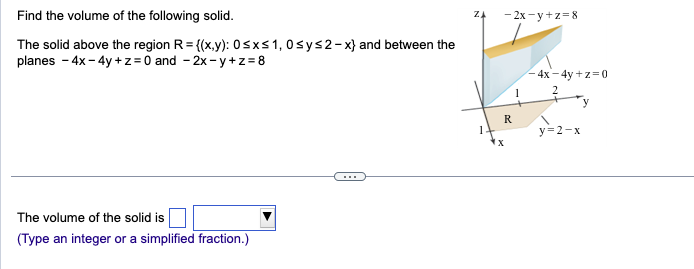 Find the volume of the following solid.
The solid above the region R={(x,y): 0≤x≤ 1,0 ≤ y ≤2-x} and between the
planes - 4x - 4y+z=0 and -2x-y+z= 8
The volume of the solid is
(Type an integer or a simplified fraction.)
ZA
-2x-y+z=8
R
1
-4x-4y+z=0
2
y=2-x
y
