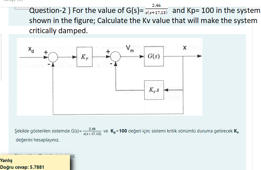 2,46
Question-2 ) For the value of G(s)= s(s+17,13) and Kp= 100 in the system
shown in the figure; Calculate the Kv value that will make the system
critically damped.
Xd
+
Yanlış
Doğru cevap: 5.7881
Kp
Şekilde gösterilen sistemde G(s)=-
değerini hesaplayınız.
niz.
2.46
s(s+17.13)
+
V
m
G(s)
Kys
XX
ve K₂=100 değeri için; sistemi kritik sönümlü duruma getirecek Kv