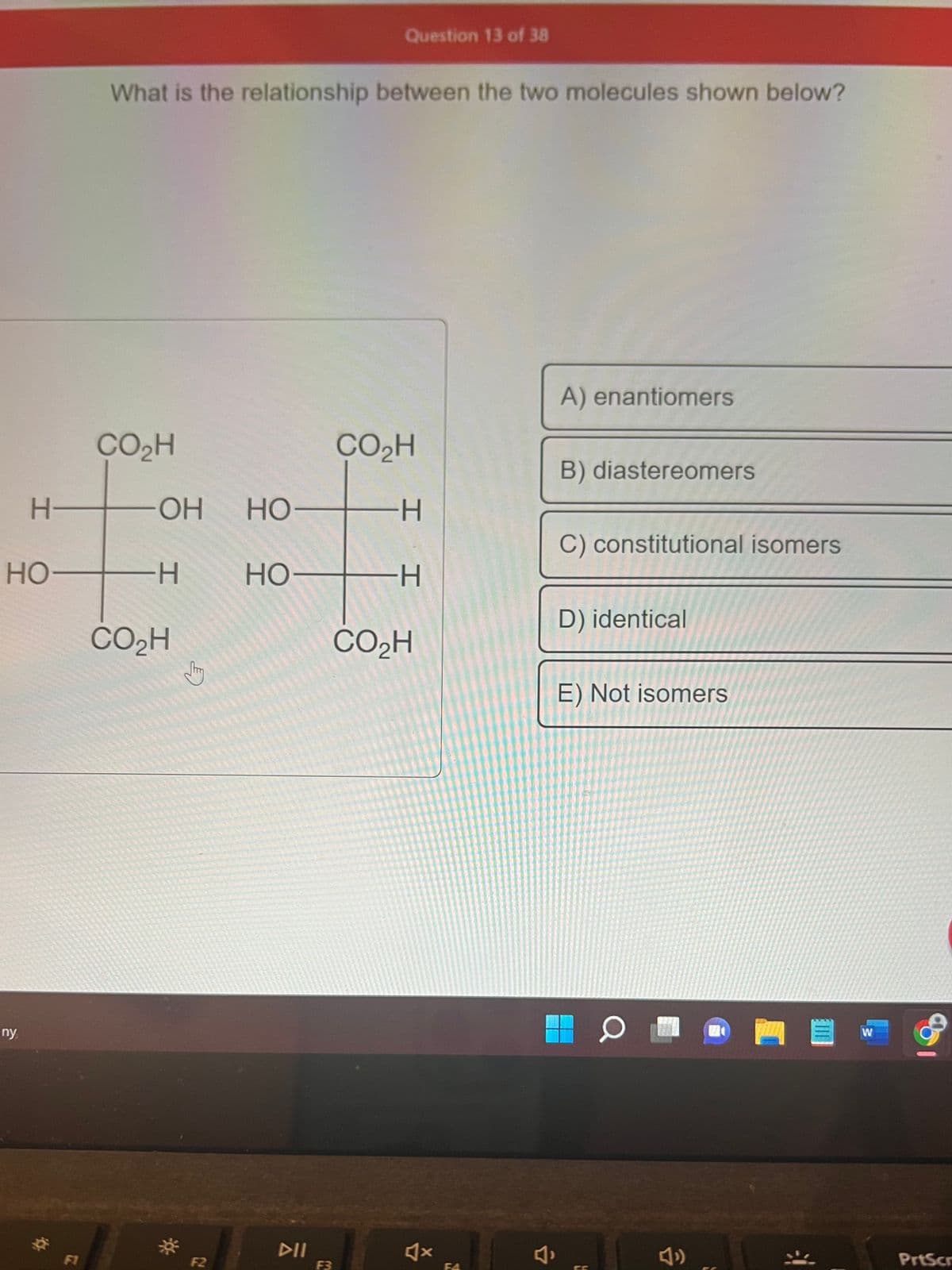H-
HO
ny
What is the relationship between the two molecules shown below?
CO₂H
-OH HO-
HO-
-H
CO₂H
↓
F2
Question 13 of 38
F3
CO₂H
-H
I
H
CO₂H
F4
A) enantiomers
B) diastereomers
C) constitutional isomers
D) identical
E) Not isomers
O
W
PrtScr