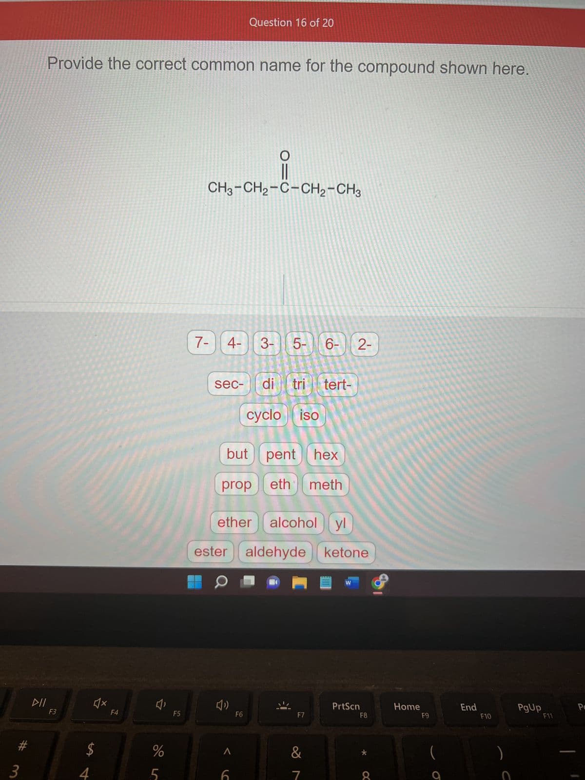#
3
DII
Provide the correct common name for the compound shown here.
F3
♫x
LA
$
4
F4
%
5
F5
Question 16 of 20
CH3-CH₂-C-CH₂-CH3
7- 4-3-
sec- di tri tert-
19
cyclo iso
ether
O=
but pent hex
prop eth meth
»
< (
5- 6- 2-
F6
ester aldehyde
alcohol yl
aldehyde ketone
F7
&
7
W
PrtScn
F8
*
O
Home
F9
(
End
F10
)
PgUp
F11
Pa