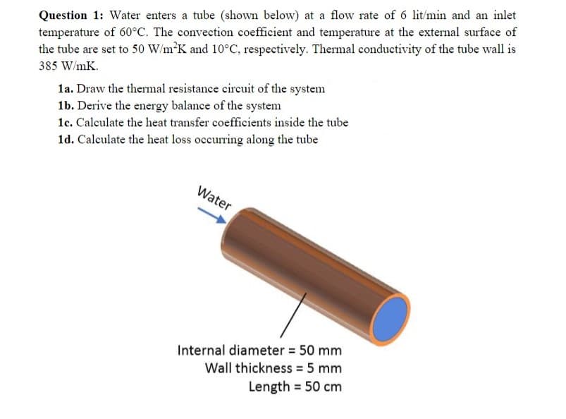 Question 1: Water enters a tube (shown below) at a flow rate of 6 lit/min and an inlet
temperature of 60°C. The convection coefficient and temperature at the external surface of
the tube are set to 50 W/m K and 10°C, respectively. Thermal conductivity of the tube wall is
385 W/mK.
la. Draw the thermal resistance circuit of the system
1b. Derive the energy balance of the system
1c. Calculate the heat transfer coefficients inside the tube
1d. Calculate the heat loss occurring along the tube
Water
Internal diameter = 50 mm
Wall thickness = 5 mm
Length = 50 cm
