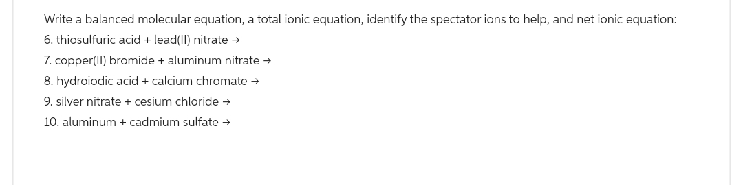 Write a balanced molecular equation, a total ionic equation, identify the spectator ions to help, and net ionic equation:
6. thiosulfuric acid + lead(II) nitrate →
7. copper(II) bromide + aluminum nitrate →
8. hydroiodic acid + calcium chromate →
9. silver nitrate + cesium chloride →
10. aluminum + cadmium sulfate →