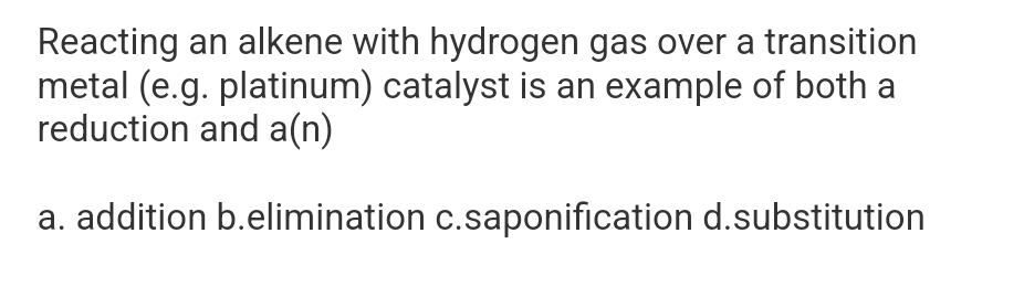 Reacting an alkene with hydrogen gas over a transition
metal (e.g. platinum) catalyst is an example of both a
reduction and a(n)
a. addition b.elimination c.saponification d.substitution