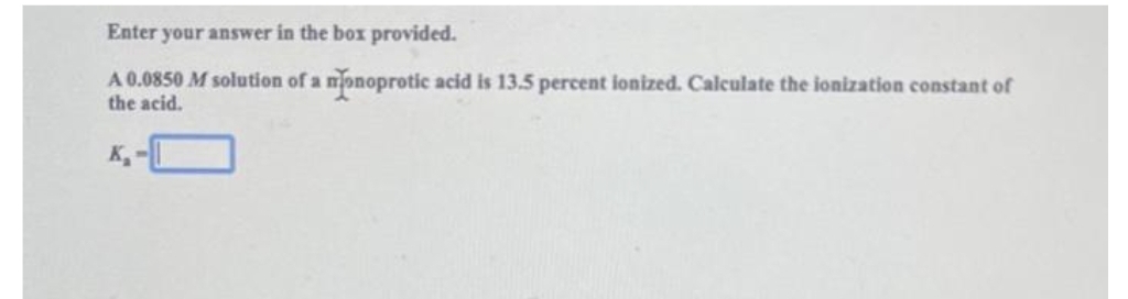 Enter your answer in the box provided.
A 0.0850 M solution of a monoprotic acid is 13.5 percent ionized. Calculate the ionization constant of
the acid.
K₁-