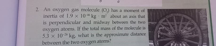 a.
2. An oxygen gas molecule (O,) has a moment of
inertia of 1.9 x 10 46 kg · m2 about an axis that
is perpendicular and midway between the two
oxygen atoms. If the total mass of the molecule is
5.3 x 10-26 kg, what is the approximate distance
between the two oxygen atoms?
