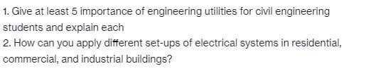 1. Give at least 5 importance of engineering utilities for civil engineering
students and explain each
2. How can you apply different set-ups of electrical systems in residential,
commercial, and industrial buildings?