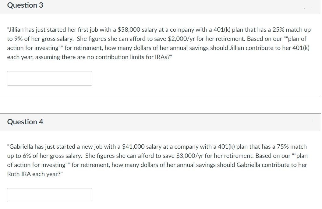 Question 3
"Jillian has just started her first job with a $58,000 salary at a company with a 401(k) plan that has a 25% match up
to 9% of her gross salary. She figures she can afford to save $2,000/yr for her retirement. Based on our ""plan of
action for investing"" for retirement, how many dollars of her annual savings should Jillian contribute to her 401(k)
each year, assuming there are no contribution limits for IRAS?"
Question 4
"Gabriella has just started a new job with a $41,000 salary at a company with a 401(k) plan that has a 75% match
up to 6% of her gross salary. She figures she can afford to save $3,000/yr for her retirement. Based on our ""plan
of action for investing"" for retirement, how many dollars of her annual savings should Gabriella contribute to her
Roth IRA each year?"
