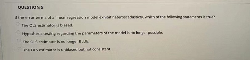QUESTION 5
If the error terms of a linear regression model exhibit heteroscedasticty, which of the following statements is true?
The OLS estimator is biased.
Hypothesis testing regarding the parameters of the model is no longer possible.
The OLS estimator is no longer BLUE.
The OLS estimator is unbiased but not consistent.
