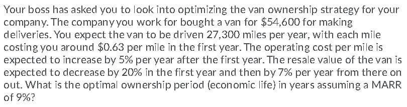Your boss has asked you to look into optimizing the van ownership strategy for your
company. The companyyou work for bought a van for $54,600 for making
deliveries. You expect the van to be driven 27,300 miles per year, with each mile
costing you around $0.63 per mile in the first year. The operating cost per mile is
expected to increase by 5% per year after the first year. The resale value of the van is
expected to decrease by 20% in the first year and then by 7% per year from there on
out. What is the optimal ownership period (economic life) in years assuming a MARR
of 9%?
