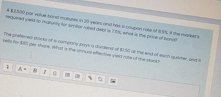 A $2,500 par value bond matures in 20 years and has a coupon rate of 8.5%. If the market's
required yield to maturity for similar rated debt is 7.5%, what is the price of bond?
The preferred stocks of a company pays a dividend of $1.50 at the end of each quarter, and it
sells for $85 per share. What is the annual effective yield rate of the stock?
7 A- B I G EE 8 3