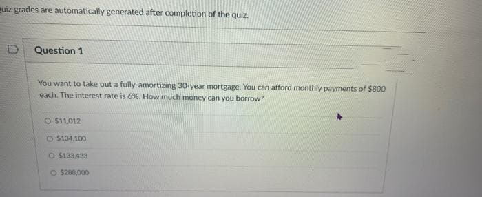 uiz grades are automatically generated after completion of the quiz.
D Question 1
You want to take out a fully-amortizing 30-year mortgage. You can afford monthly payments of $800
each. The interest rate is 6%. How much money can you borrow?
O $11,012
O $134.100
O $133,433
O $288,000