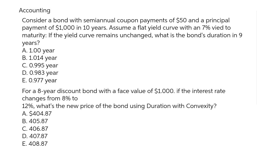 Accounting
Consider a bond with semiannual coupon payments of $50 and a principal
payment of $1,000 in 10 years. Assume a flat yield curve with an 7% vied to
maturity: If the yield curve remains unchanged, what is the bond's duration in 9
years?
A. 1.00 year
B. 1.014 year
C. 0.995 year
D. 0.983 year
E. 0.977 year
For a 8-year discount bond with a face value of $1.000. if the interest rate
changes from 8% to
12%, what's the new price of the bond using Duration with Convexity?
A. $404.87
B. 405.87
C. 406.87
D. 407.87
E. 408.87