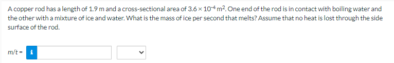 A copper rod has a length of 1.9 m and a cross-sectional area of 3.6 x 104 m². One end of the rod is in contact with boiling water and
the other with a mixture of ice and water. What is the mass of ice per second that melts? Assume that no heat is lost through the side
surface of the rod.
m/t = i
