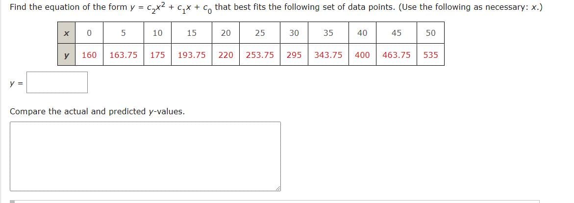 Find the equation of the form y = c₂x² + C₁x + c that best fits the following set of data points. (Use the following as necessary: x.)
y =
X
y
0
5
10
160 163.75 175
15
193.75
Compare the actual and predicted y-values.
20
220
25
30
253.75 295
35
343.75
40
400
45
50
463.75 535